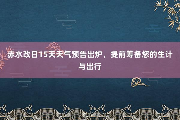 赤水改日15天天气预告出炉，提前筹备您的生计与出行